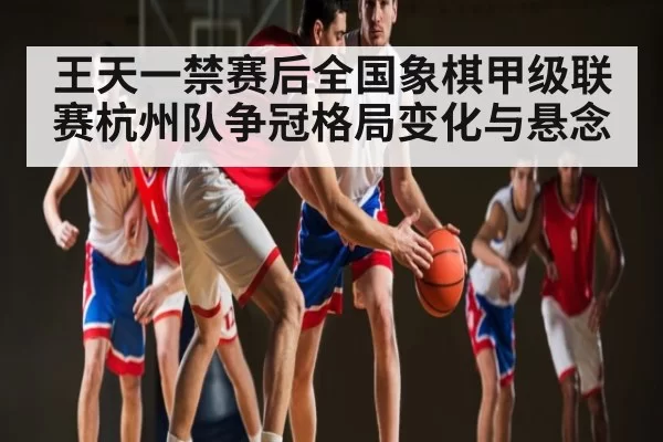 王天一禁赛后全国象棋甲级联赛杭州队争冠格局变化与悬念