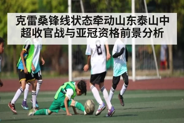克雷桑锋线状态牵动山东泰山中超收官战与亚冠资格前景分析